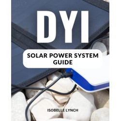 DIY Solar Power System Guide: A Complete Guide To Creating Grid-tied And Off-grid Solar Power Solutions For Your Home On Any