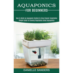 Aquaponics for Beginners: How to Build an Aquaponic System to Grow Organic Vegetables (Simple Guide to Growing Vegetables Using