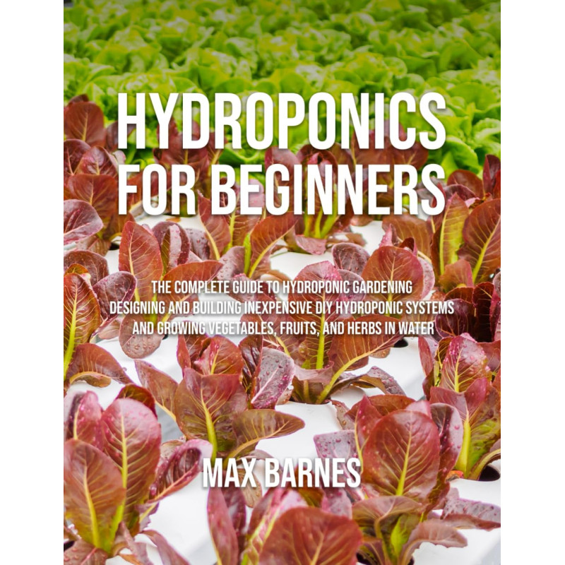 Hydroponics for Beginners: The Complete Guide to Hydroponic Gardening, Designing and Building Inexpensive DIY Hydroponic